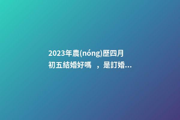 2023年農(nóng)歷四月初五結婚好嗎，是訂婚嫁娶黃道吉日嗎